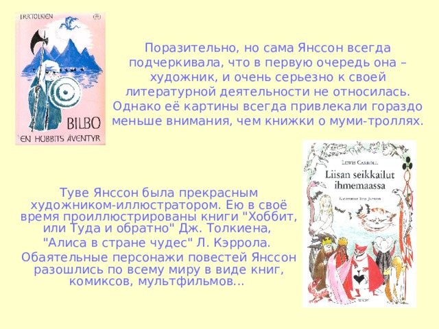 Поразительно, но сама Янссон всегда подчеркивала, что в первую очередь она – художник, и очень серьезно к своей литературной деятельности не относилась. Однако её картины всегда привлекали гораздо меньше внимания, чем книжки о муми-троллях. Туве Янсcон была прекрасным художником-иллюстратором. Ею в своё время проиллюстрированы книги 