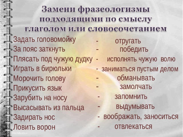 Задать головомойку За пояс заткнуть Плясать под чужую дудку Играть в бирюльки Морочить голову Прикусить язык Зарубить на носу Высасывать из пальца Задирать нос Ловить ворон - отругать - победить - исполнять чужую волю  заниматься пустым делом -  обманывать -  замолчать - запомнить -  выдумывать - воображать, заноситься - отвлекаться 