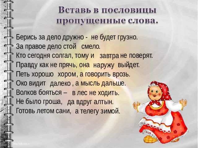 Берись за дело - не будет грузно. За правое дело стой . Кто сегодня солгал, тому и не поверят. Правду как не прячь, она выйдет. Петь хорошо , а говорить врозь. Око видит , а мысль дальше. Волков бояться – Не было гроша, Готовь летом сани, дружно  смело завтра наружу хором далеко в лес не ходить. да вдруг алтын. а телегу зимой. 