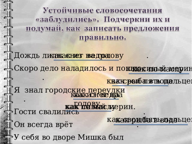 как из ведра Дождь лил . Скоро дело наладилось и пошло . Я знал городские переулки . Гости свалились . Он всегда врёт . У себя во дворе Мишка был . как снег на голову как сивый мерин как по маслу как рыба в воде как свои пять пальцев. как из ведра как снег на голову. как по маслу как сивый мерин. как свои пять пальцев как рыба в воде 6 