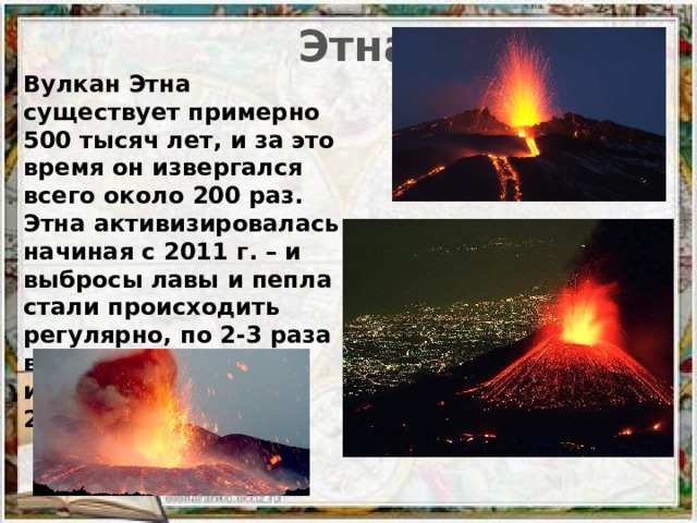 Этна Вулкан Этна существует примерно 500 тысяч лет, и за это время он извергался всего около 200 раз. Этна активизировалась начиная с 2011 г. – и выбросы лавы и пепла стали происходить регулярно, по 2-3 раза в год. Последнее извержение было в 2015 г.