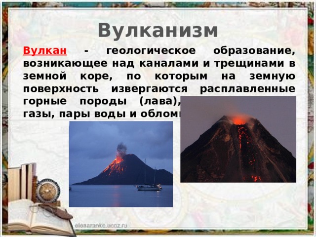 Вулканизм Вулкан - геологическое образование, возникающее над каналами и трещинами в земной коре, по которым на земную поверхность извергаются расплавленные горные породы (лава), пепел, горячие газы, пары воды и обломки горных пород