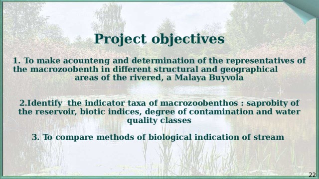   Project objectives   1. To make acounteng and determination of the representatives of the macrozoobenth in different structural and geographical areas of the rivered, a Malaya Buyvola    2.Identify the indicator taxa of macrozoobenthos : saprobity of the reservoir, biotic indices, degree of contamination and water quality classes   3. To compare methods of biological indication of stream    22 