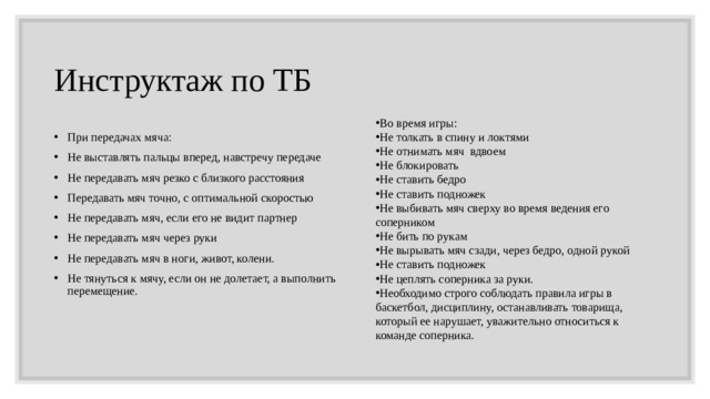 Инструктаж по ТБ  Во время игры: Не толкать в спину и локтями Не отнимать мяч  вдвоем Не блокировать Не ставить бедро Не ставить подножек Не выбивать мяч сверху во время ведения его соперником Не бить по рукам Не вырывать мяч сзади, через бедро, одной рукой Не ставить подножек Не цеплять соперника за руки. Необходимо строго соблюдать правила игры в баскетбол, дисциплину, останавливать товарища, который ее нарушает, уважительно относиться к команде соперника. При передачах мяча: Не выставлять пальцы вперед, навстречу передаче Не передавать мяч резко с близкого расстояния Передавать мяч точно, с оптимальной скоростью Не передавать мяч, если его не видит партнер Не передавать мяч через руки Не передавать мяч в ноги, живот, колени. Не тянуться к мячу, если он не долетает, а выполнить перемещение. 