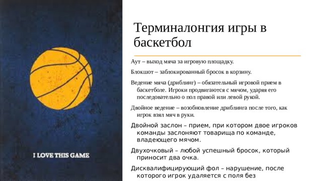 Терминалонгия игры в баскетбол  Аут – выход мяча за игровую площадку. Блокшот – заблокированный бросок в корзину. Ведение мяча (дриблинг) – обязательный игровой прием в баскетболе. Игроки продвигаются с мячом, ударяя его последовательно о пол правой или левой рукой. Двойное ведение – возобновление дриблинга после того, как игрок взял мяч в руки.  Двойной заслон – прием, при котором двое игроков команды заслоняют товарища по команде, владеющего мячом. Двухочковый – любой успешный бросок, который приносит два очка.  Дисквалифицирующий фол – нарушение, после которого игрок удаляется с поля без возможности вернуться на него. 