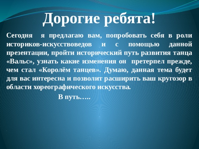 Дорогие ребята! Сегодня я предлагаю вам, попробовать себя в роли историков-искусствоведов и с помощью данной презентации, пройти исторический путь развития танца «Вальс», узнать какие изменения он претерпел прежде, чем стал «Королём танцев». Думаю, данная тема будет для вас интересна и позволит расширить ваш кругозор в области хореографического искусства.  В путь…..     , 