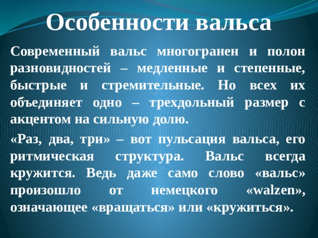 Особенности вальса Современный вальс многогранен и полон разновидностей – медленные и степенные, быстрые и стремительные. Но всех их объединяет одно – трехдольный размер с акцентом на сильную долю. «Раз, два, три» – вот пульсация вальса, его ритмическая структура. Вальс всегда кружится. Ведь даже само слово «вальс» произошло от немецкого «walzen», означающее «вращаться» или «кружиться».  