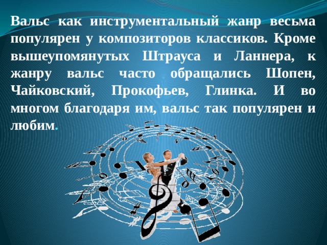 Вальс как инструментальный жанр весьма популярен у композиторов классиков. Кроме вышеупомянутых Штрауса и Ланнера, к жанру вальс часто обращались Шопен, Чайковский, Прокофьев, Глинка. И во многом благодаря им, вальс так популярен и любим . 