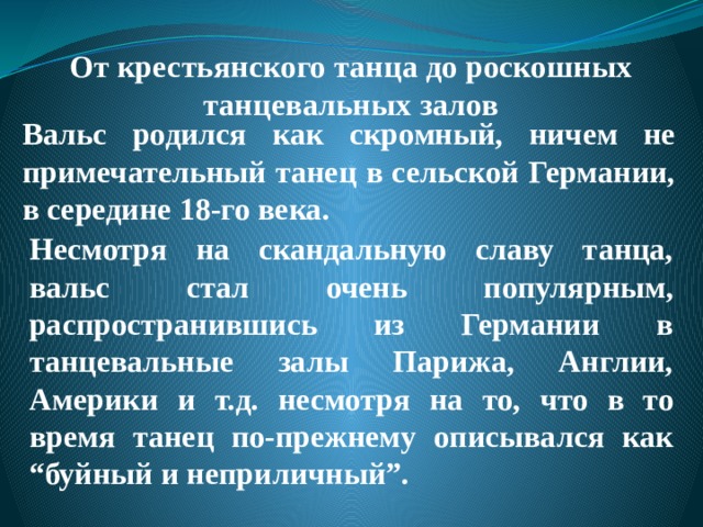  От крестьянского танца до роскошных танцевальных залов   Вальс родился как скромный, ничем не примечательный танец в сельской Германии, в середине 18-го века. Несмотря на скандальную славу танца, вальс стал очень популярным, распространившись из Германии в танцевальные залы Парижа, Англии, Америки и т.д. несмотря на то, что в то время танец по-прежнему описывался как “буйный и неприличный”. 