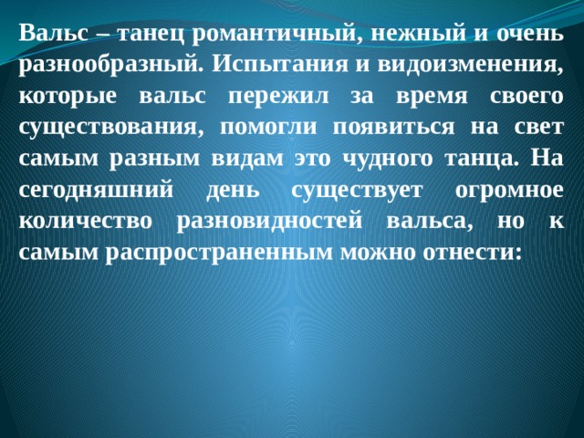 Вальс – танец романтичный, нежный и очень разнообразный. Испытания и видоизменения, которые вальс пережил за время своего существования, помогли появиться на свет самым разным видам это чудного танца. На сегодняшний день существует огромное количество разновидностей вальса, но к самым распространенным можно отнести: 