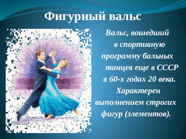 Фигурный вальс    Вальс, вошедший  в спортивную  программу бальных  танцев еще в СССР  в 60-х годах 20 века.  Характерен  выполнением строгих  фигур (элементов). 