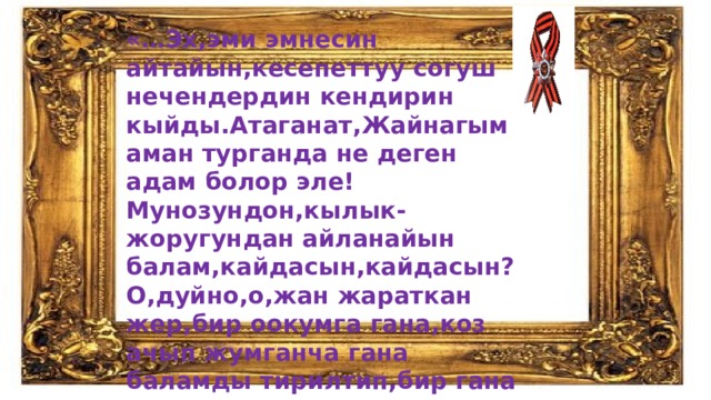 «…Эх,эми эмнесин айтайын,кесепеттуу согуш нечендердин кендирин кыйды.Атаганат,Жайнагым аман турганда не деген адам болор эле!Мунозундон,кылык-жоругундан айланайын балам,кайдасын,кайдасын?О,дуйно,о,жан жараткан жер,бир оокумга гана,коз ачып жумганча гана баламды тирилтип,бир гана жолу колокосун корсотуп койсонор!...» 