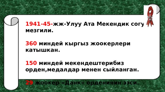 1941-45- жж-Улуу Ата Мекендик согуш мезгили.  360 миндей кыргыз жоокерлери катышкан.  150 миндей мекендештерибиз орден,медалдар менен сыйланган.  29 жоокер «Данк» орденинин ээси.  73 жоокер Советтер Союзунун баатыры болгон 