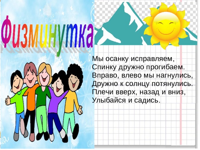  Мы осанку исправляем,  Спинку дружно прогибаем.  Вправо, влево мы нагнулись,  Дружно к солнцу потянулись.  Плечи вверх, назад и вниз,  Улыбайся и садись. 