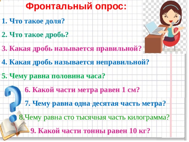  Фронтальный опрос: 1. Что такое доля? 2. Что такое дробь? 3. Какая дробь называется правильной? 4. Какая дробь называется неправильной? 5. Чему равна половина часа?  6. Какой части метра равен 1 см?  7. Чему равна одна десятая часть метра?  8.Чему равна сто тысячная часть килограмма?  9. Какой части тонны равен 10 кг?  
