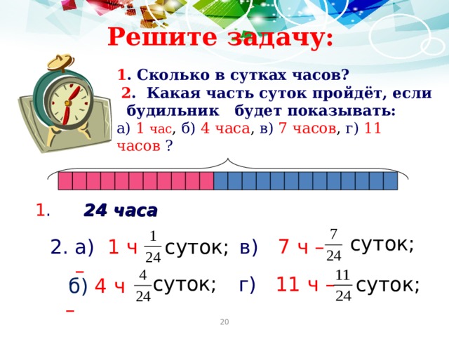Решите задачу: 1 . Сколько в сутках часов?   2 . Какая часть суток пройдёт, если будильник будет показывать: а)  1 час , б)  4 часа , в)  7 часов , г) 11 часов  ?                 1 .  24 часа суток; а)  1 ч – суток;  в)  7 ч –  суток; г)  11 ч  – суток;  б)  4 ч – 20 