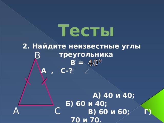 Тесты 2. Найдите неизвестные углы треугольника В =  А , С-?    А) 40 и 40; Б) 60 и 40;  В) 60 и 60; Г) 70 и 70. В С А 