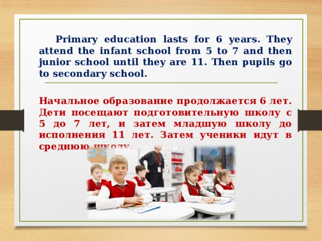   Primary education lasts for 6 years. They attend the infant school from 5 to 7 and then junior school until they are 11 . Then pupils go to secondary school.   Начальное образование продолжается 6 лет. Дети посещают подготовительную школу с 5 до 7 лет, и затем младшую школу до исполнения 11 лет. Затем ученики идут в среднюю школу. 