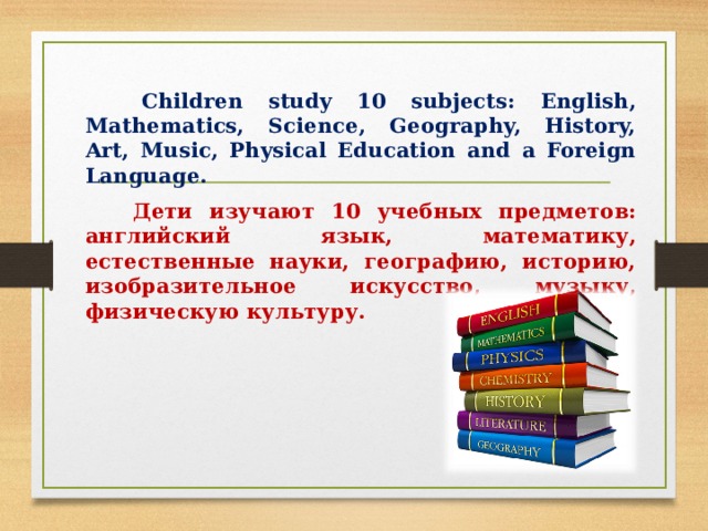  Children study 10 subjects: English, Mathematics, Science, Geography, History, Art, Music, Physical Education and a Foreign Language.   Дети изучают 10 учебных предметов: английский язык, математику, естественные науки, географию, историю, изобразительное искусство, музыку, физическую культуру. 
