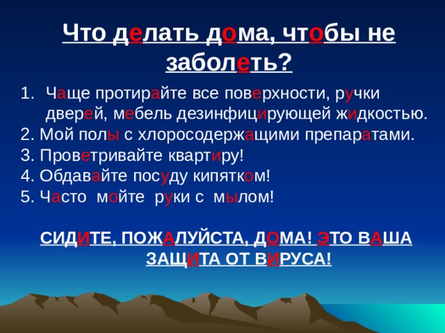 Что д е лать д о ма, чт о бы не забол е ть? Ч а ще протир а йте все пов е рхности, р у чки двер е й, м е бель дезинфиц и рующей ж и дкостью. 2. Мой пол ы с хлоросодерж а щими препар а тами. 3. Пров е тривайте кварт и ру! 4. Обдав а йте пос у ду кипятк о м! 5. Ч а сто м о йте р у ки с м ы лом!  СИД И ТЕ, ПОЖ А ЛУЙСТА, Д О МА! Э ТО В А ША ЗАЩ И ТА ОТ В И РУСА!