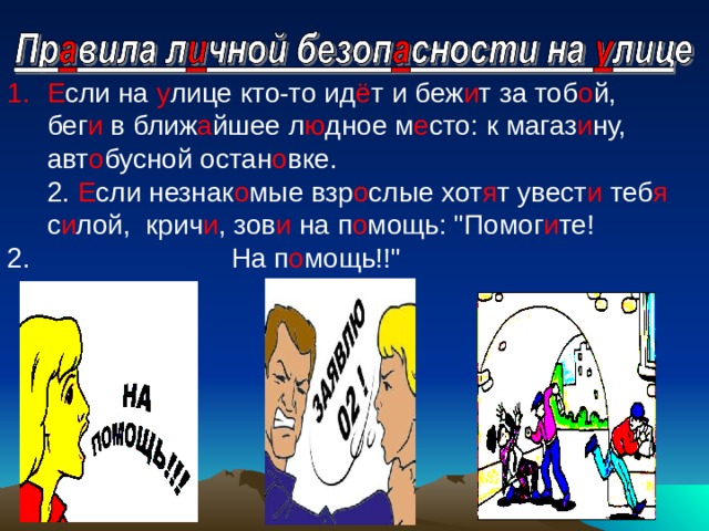 Е сли на у лице кто-то ид ё т и беж и т за тоб о й, бег и в ближ а йшее л ю дное м е сто: к магаз и ну, авт о бусной остан о вке.   2. Е сли незнак о мые взр о слые хот я т увест и теб я с и лой, крич и , зов и на п о мощь: 