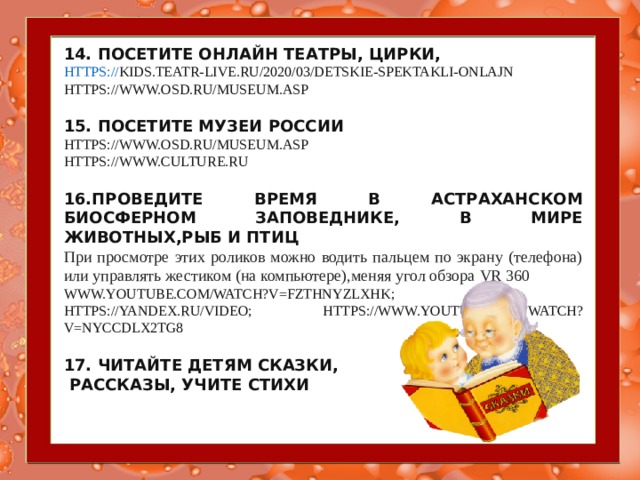 14. ПОСЕТИТЕ ОНЛАЙН ТЕАТРЫ, ЦИРКИ, HTTPS:// KIDS.TEATR-LIVE.RU/2020/03/DETSKIE-SPEKTAKLI-ONLAJN  HTTPS://WWW.OSD.RU/MUSEUM.ASP   15. ПОСЕТИТЕ МУЗЕИ РОССИИ HTTPS://WWW.OSD.RU/MUSEUM.ASP  HTTPS://WWW.CULTURE.RU   16.ПРОВЕДИТЕ ВРЕМЯ В АСТРАХАНСКОМ БИОСФЕРНОМ ЗАПОВЕДНИКЕ, В МИРЕ ЖИВОТНЫХ,РЫБ И ПТИЦ При просмотре этих роликов можно водить пальцем по экрану (телефона) или управлять жестиком (на компьютере),меняя угол обзора VR 360 WWW.YOUTUBE.COM/WATCH?V=FZTHNYZLXHK ; HTTPS://YANDEX.RU/VIDEO ; HTTPS://WWW.YOUTUBE.COM/WATCH?V=NYCCDLX2TG8   17. ЧИТАЙТЕ ДЕТЯМ СКАЗКИ,  РАССКАЗЫ, УЧИТЕ СТИХИ