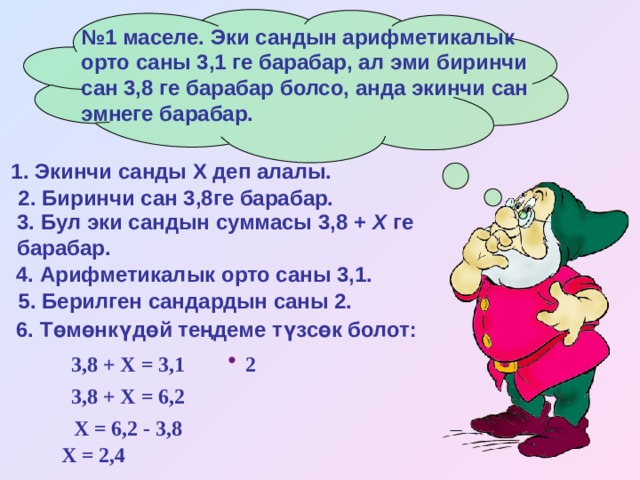 № 1 маселе. Эки сандын арифметикалык орто саны 3,1 ге барабар, ал эми биринчи сан 3,8 ге барабар болсо, анда экинчи сан эмнеге барабар. 1. Экинчи санды Х деп алалы.  2. Биринчи сан 3,8ге барабар.  3. Бул эки сандын суммасы 3,8 + Х ге барабар.  4. Арифметикалык орто саны 3,1.  5. Берилген сандардын саны 2.  6. Төмөнкүдөй теңдеме түзсөк болот:  3,8 + Х = 3,1 2 3,8 + Х = 6,2 Х = 6,2 - 3,8 Х = 2,4 