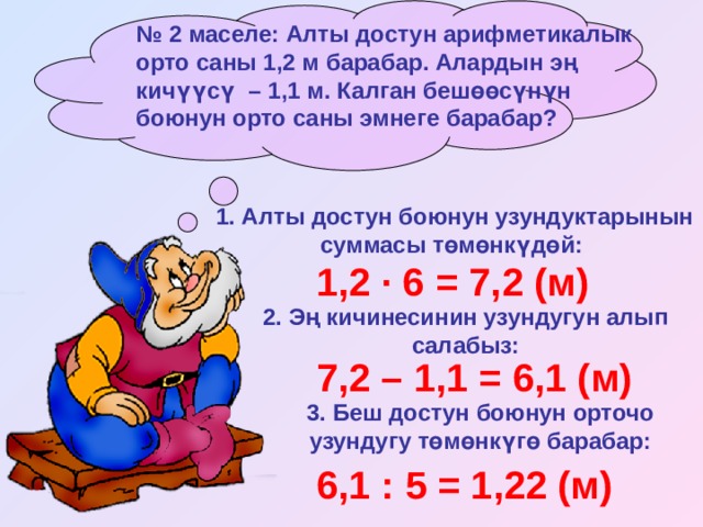 № 2 маселе: Алты достун арифметикалык орто саны 1,2 м барабар. Алардын эң кичүүсү – 1,1 м. Калган бешөөсүнүн боюнун орто саны эмнеге барабар? 1. Алты достун боюнун узундуктарынын суммасы төмөнкүдөй:  1,2 · 6 = 7,2 (м) 2. Эң кичинесинин узундугун алып салабыз: 7,2 – 1,1 = 6,1 (м) 3. Беш достун боюнун орточо узундугу төмөнкүгө барабар: 6,1 : 5 = 1,22 (м) 