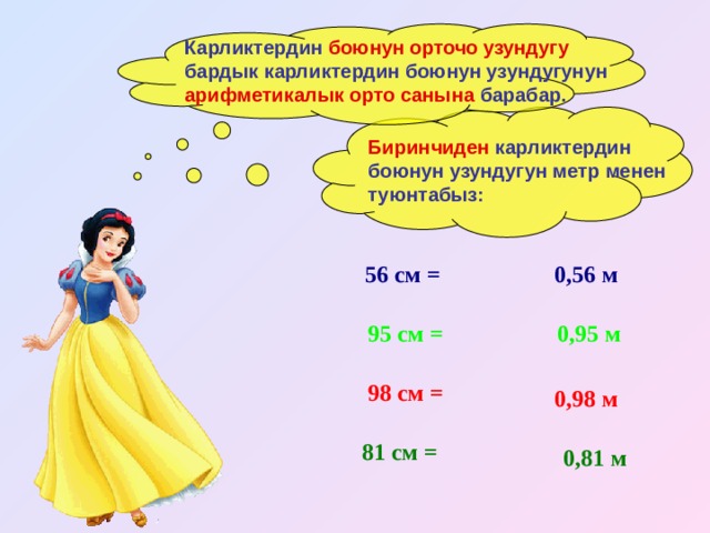 Карликтердин боюнун орточо узундугу бардык карликтердин боюнун узундугунун арифметикалык орто санына барабар. Биринчиден карликтердин боюнун узундугун метр менен туюнтабыз: 56 см = 0,56 м 95 см = 0,95 м 98 см =  0,98 м 81 см = 0,81 м 