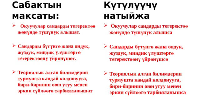 Сабактын максаты: Күтүлүүчү натыйжа  Окуучулар сандарды тегеректөө жөнүндө түшүнүк алышат.  Окуучулар сандарды тегеректөө жөнүндө түшүнүк алышса   Сандарды бүтүнгө жана ондук, жуздук, миңдик үлүштөргө тегеректөөнү үйрөнүшөт. Сандарды бүтүнгө жана ондук, жуздук, миңдик үлүштөргө тегеректөөнү үйрөнүшсө   Теориялык алган билимдерин турмушта кандай колдонууга, бири-биринин оюн угуу менен эркин сүйлөөгө тарбияланышат Теориялык алган билимдерин турмушта кандай колдонууга, бири-биринин оюн угуу менен эркин сүйлөөгө тарбияланышса   
