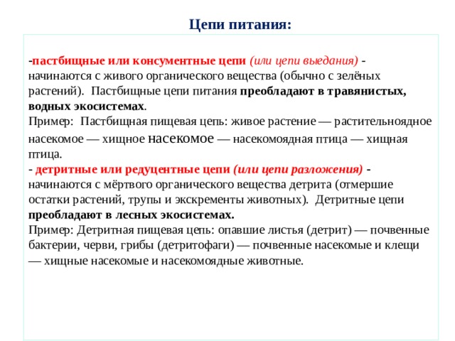 Цепи питания: - пастбищные или консументные цепи (или цепи выедания)  - начинаются с живого органического вещества (обычно с зелёных растений). Пастбищные цепи питания преобладают в травянистых, водных экосистемах . Пример: Пастбищная пищевая цепь: живое растение — растительноядное насекомое — хищное насекомое — насекомоядная птица — хищная птица. - детритные или редуцентные цепи (или цепи разложения)  - начинаются с мёртвого органического вещества детрита (отмершие остатки растений, трупы и экскременты животных). Детритные цепи преобладают в лесных экосистемах. Пример: Детритная пищевая цепь: опавшие листья (детрит) — почвенные бактерии, черви, грибы (детритофаги) — почвенные насекомые и клещи — хищные насекомые и насекомоядные животные. 