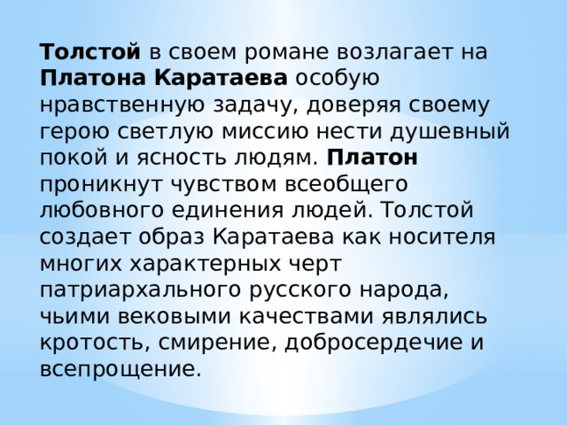 Толстой в своем романе возлагает на Платона  Каратаева особую нравственную задачу, доверяя своему герою светлую миссию нести душевный покой и ясность людям. Платон проникнут чувством всеобщего любовного единения людей. Толстой создает образ Каратаева как носителя многих характерных черт патриархального русского народа, чьими вековыми качествами являлись кротость, смирение, добросердечие и всепрощение. 