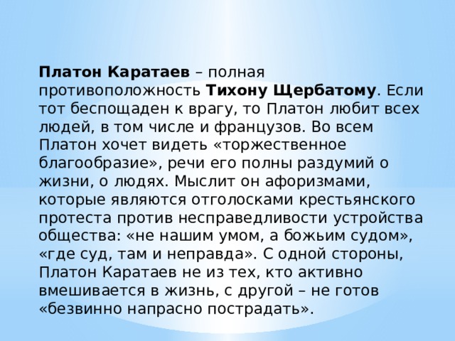 Платон Каратаев – полная противоположность Тихону Щербатому . Если тот беспощаден к врагу, то Платон любит всех людей, в том числе и французов. Во всем Платон хочет видеть «торжественное благообразие», речи его полны раздумий о жизни, о людях. Мыслит он афоризмами, которые являются отголосками крестьянского протеста против несправедливости устройства общества: «не нашим умом, а божьим судом», «где суд, там и неправда». С одной стороны, Платон Каратаев не из тех, кто активно вмешивается в жизнь, с другой – не готов «безвинно напрасно пострадать». 