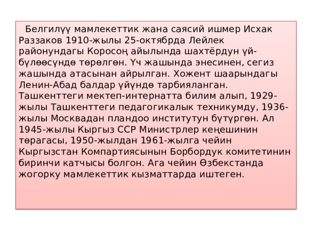  Белгилүү мамлекеттик жана саясий ишмер Исхак Раззаков 1910-жылы 25-октябрда Лейлек районундагы Коросоң айылында шахтёрдун үй-бүлөөсүндө төрөлгөн. Үч жашында энесинен, сегиз жашында атасынан айрылган. Хожент шаарындагы Ленин-Абад балдар үйүндө тарбияланган. Ташкенттеги мектеп-интернатта билим алып, 1929-жылы Ташкенттеги педагогикалык техникумду, 1936-жылы Москвадан пландоо институтун бүтүргөн. Ал 1945-жылы Кыргыз ССР Министрлер кеңешинин төрагасы, 1950-жылдан 1961-жылга чейин Кыргызстан Компартиясынын Борбордук комитетинин биринчи катчысы болгон. Ага чейин Өзбекстанда жогорку мамлекеттик кызматтарда иштеген. 