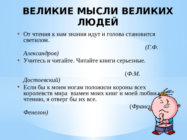 ВЕЛИКИЕ МЫСЛИ ВЕЛИКИХ ЛЮДЕЙ   От чтения к нам знания идут и голова становится светилом.  (Г.Ф. Александров) Учитесь и читайте. Читайте книги серьезные.  ( Ф.М. Достоевский) Если бы к моим ногам положили короны всех королевств мира взамен моих книг и моей любви к чтению, я отверг бы их все.  ( Франсуа Фенелон) 