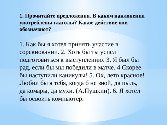 1. Прочитайте предложения. В каком наклонении употреблены глаголы? Какое действие они обозначают? 1. Как бы я хотел принять участие в соревновании. 2. Хоть бы ты успел подготовиться к выступлению. 3. Я был бы рад, если бы мы победили в матче. 4 Скорее бы наступили каникулы! 5. Ох, лето красное! Любил бы я тебя, когда б не зной, да пыль, да комары, да мухи. (А.Пушкин). 6. Я хотел бы освоить компьютер. 