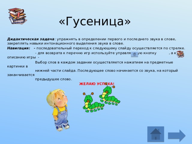 «Гусеница» Дидактическая задача : упражнять в определении  первого и последнего звука в слове, закреплять навыки интонационного выделения звука в слове. Навигация: - последовательный переход к следующему слайду осуществляется по стрелке.  - для возврата к перечню игр используйте управляющую кнопку , а к описанию игры -  Выбор слов в каждом задании осуществляется нажатием на предметные картинки в  нижней части слайда. Последующее слово начинается со звука, на который заканчивается  предыдущее слово. ЖЕЛАЮ УСПЕХА!   