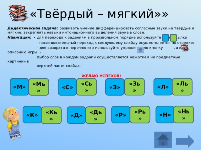 «Твёрдый – мягкий»» Дидактическая задача: развивать умение дифференцировать согласные звуки на твёрдые и мягкие, закреплять навыки интонационного выделения звука в слове. Навигация: - для перехода к заданиям в произвольном порядке используйте гиперссылки  - последовательный переход к следующему слайду осуществляется по стрелке;  - для возврата к перечню игр используйте управляющую кнопку , а к описанию игры -  Выбор слов в каждом задании осуществляется нажатием на предметные картинки в  верхней части слайда. ЖЕЛАЮ УСПЕХОВ!   «Ль» «Л» «Зь» «М» «Сь» «Мь» «С» «З» «Нь» «Н» «Р» «К» «Рь» «Д» «Дь» «Кь» 