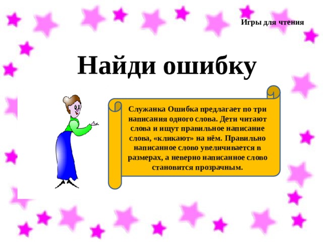 Игры для чтения Найди ошибку Служанка Ошибка предлагает по три написания одного слова. Дети читают слова и ищут правильное написание слова, «кликают» на нём. Правильно написанное слово увеличивается в размерах, а неверно написанное слово становится прозрачным. 