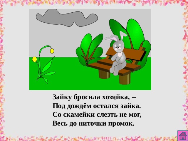 Зайку бросила хозяйка, -- Под дождём остался зайка. Со скамейки слезть не мог, Весь до ниточки промок. 