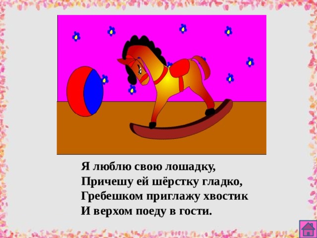 Я люблю свою лошадку, Причешу ей шёрстку гладко, Гребешком приглажу хвостик И верхом поеду в гости. 