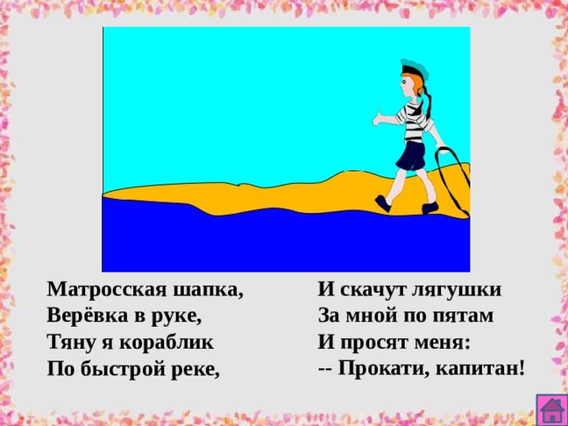 Матросская шапка, И скачут лягушки Верёвка в руке, За мной по пятам Тяну я кораблик И просят меня: По быстрой реке, -- Прокати, капитан!  