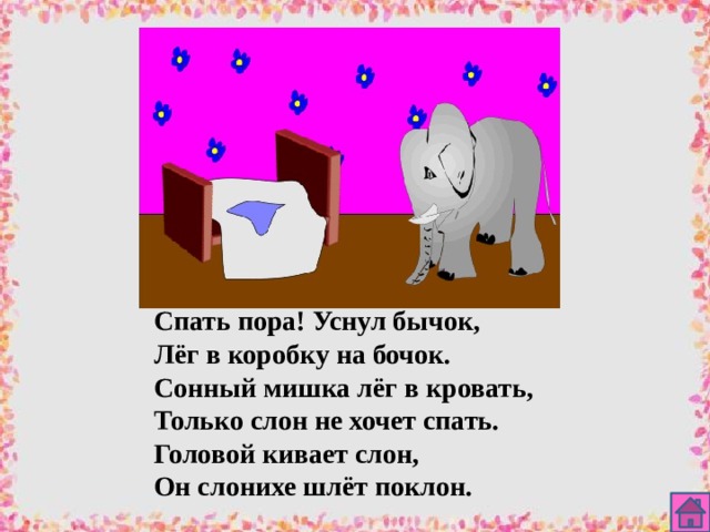 Спать пора! Уснул бычок, Лёг в коробку на бочок. Сонный мишка лёг в кровать, Только слон не хочет спать. Головой кивает слон, Он слонихе шлёт поклон. 