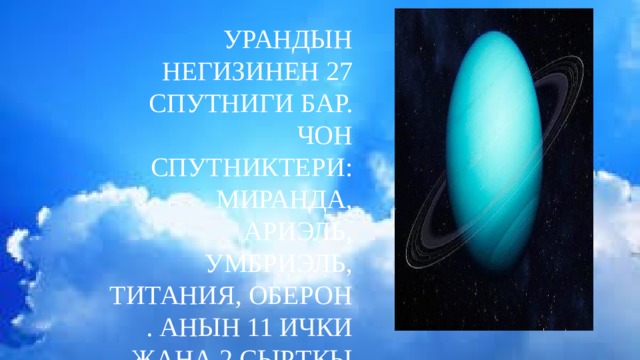 Урандын негизинен 27 спутниги бар. Чон спутниктери: Миранда, Ариэль, Умбриэль, Титания, Оберон . Анын 11 ички жана 2 сырткы шакектери бар. 