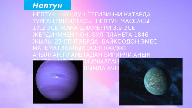 Нептун Нептун – Кундун сегизинчи катарда турган планетасы. Нептун массасы 17,2 эсе жана диаметри 3,9 эсе Жердикинен чон. Бул планета 1846-жылы 23-сентябрда байкоодон эмес математикалык эсепт өөдөн ачылган.Планетадан биринчи анын Тритон мпутниги ачылган. Калган 13 спутниги 20-кылымда ачылган. 
