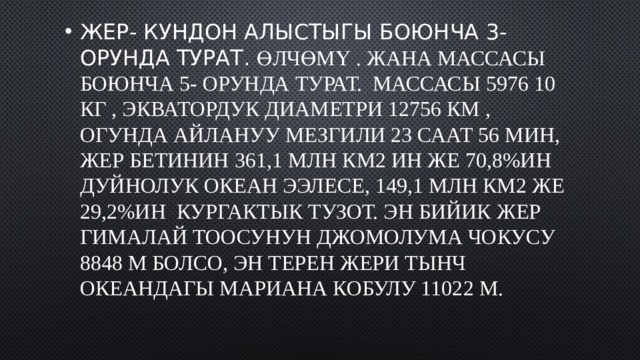 Жер- Кундон алыстыгы боюнча 3- орунда турат. Өлчөмү . жана массасы боюнча 5- орунда турат. Массасы 5976 10 кг , экватордук диаметри 12756 км , огунда айлануу мезгили 23 саат 56 мин, Жер бетинин 361,1 млн км2 ин же 70,8%ин Дуйнолук океан ээлесе, 149,1 млн км2 же 29,2%ин кургактык тузот. Эн бийик жер Гималай тоосунун Джомолума чокусу 8848 м болсо, эн терен жери Тынч океандагы Мариана кобулу 11022 м. 