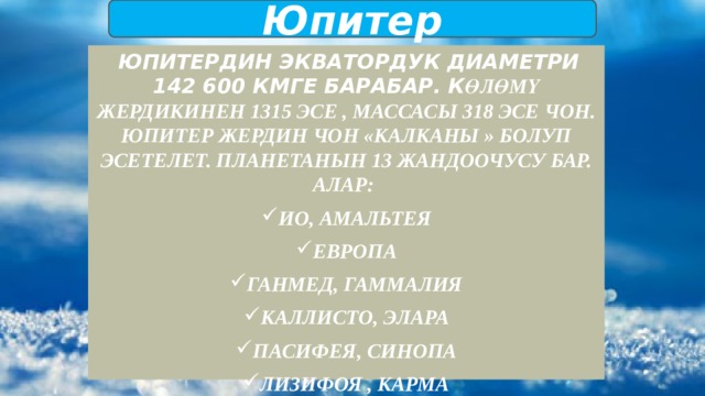 Юпитер  Юпитердин экватордук диаметри 142 600 кмге барабар. К өлөмү Жердикинен 1315 эсе , массасы 318 эсе чон. Юпитер Жердин чон «калканы » болуп эсетелет. Планетанын 13 жандоочусу бар. Алар: Ио, Амальтея Европа Ганмед, Гаммалия Каллисто, Элара Пасифея, Синопа Лизифоя , Карма Ананке, Леда 