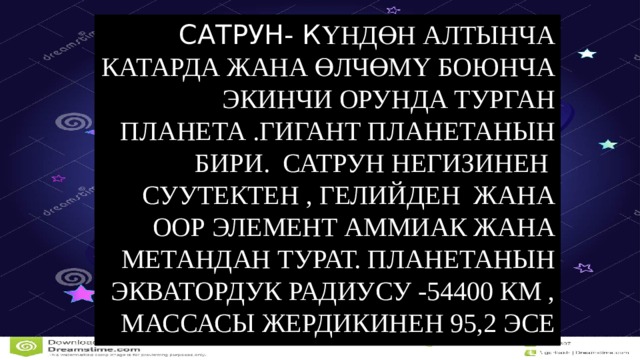 Сатрун- К үндөн алтынча катарда жана өлчөмү боюнча экинчи орунда турган планета .Гигант планетанын бири. Сатрун негизинен суутектен , гелийден жана оор элемент аммиак жана метандан турат. Планетанын экватордук радиусу -54400 км , массасы Жердикинен 95,2 эсе чон. Сатрун Күндү 10759 суткада айланат. 