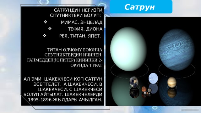 Сатрун Сатрундун негизги спутниктери болуп: Мимас, Энцелад Тефия, Диона Рея, Титан, Япет. Титан өлчөмү боюнча спутниктердин ичинен Ганмедден(Юпитер) кийинки 2-орунда турат Ал эми шакекчеси коп Сатрун эсептелет. А шакекчеси, В шакекчеси, С шакекчеси болуп айтылат. Шакекчелерди 1895-1896-жылдары ачылган. 