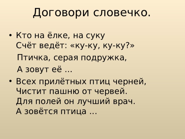 Договори словечко. Кто на ёлке, на суку  Счёт ведёт: «ку-ку, ку-ку?»  Птичка, серая подружка,  А зовут её … Всех прилётных птиц черней,   Чистит пашню от червей.   Для полей он лучший врач.   А зовётся птица ...  